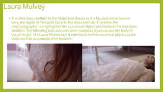 Laura Mulvey
• This shot does conform to the Male Gaze theory as it is focused on her bosom
area, the depth of field pulls focus to the dress and hair.Therefore the
cinematography has highlighted her as a sexual object and I believe this shot does
conform.The following shot also uses slow motion as it pans across her body to
the other girl, like Laura Mulvey says it represents women as sexual objects as the
shots work to accentuate their features.
 