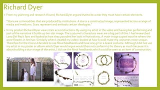 Richard Dyer
• From my planning and research I found, Richard Dyer argues that to be a star they must have certain elements.
"Stars are commodities that are produced by institutions.A star is a constructed image, represented across a range of
media and mediums. Stars represent and embody certain ideologies.“
• In my product Richard Dyer views stars as constructions. By using my artist in the video and having her performing and
part of the narrative it builds up her star image.The costume’s characters wear are a big part of this. I had researched
Lana Del Rey’s fans and looked at how they parodied her look in festivals etc.A main image copied was the where she
wore flowers in her hair. Similarly when I created my video I looked at how I could make my costumes more unique.
Therefore for the chorus I decided to use floral headbands and have one girl in a Greek costume. Although I did not use
my artist in my poster or album which Dyer would argue would then not conform to his theory as much because it is
about building a star image of the artist, I did use the floral headbands which could be seen as an item of construction.
 