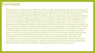 Dominant
• The dominant reading is the preferred reading and the audience accepts and consumes and
understands the video the way the producer intended. For my video the dominant reading is
that the main protagonist is struggling with her self-esteem as a result of this she has
insecurities about herself, therefore in a relationship situation where the other girl is offering
her love, she finds it easier to shut her out and ‘smother’ any chance of love because if she
does she would be susceptible to be the one to destroy it.The chorus and end of the first
two verses is representative of her state of mind, ‘dark and foul’ the mud, smothering her,
squeezing the orange.Therefore in the bridge of the song, the other girl breaks through into
her mind and the ‘glitter’ is almost representative of the goodness and happiness she wants
to give the girl, taking her back with her, she clears the mud off her face, tidies her hair up
and then the shot which shows her lip-syncing represents how she is wanting the girl to
open her mind up to the possibility that they can work. At the end we see the other scenes
tied up, the girl sits up from the pillow and hugs her, showing the other girl has finally
accepted her love. In the kitchen she pulls away the orange which she was taking her
frustration out on and wraps her arms around her, to show protection. In the end the girl
opens her eyes and the two embrace, which is showing how the barrier she built between
them has been broken down and she's happy to not push her away anymore.
 