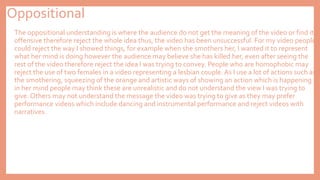 Oppositional
The oppositional understanding is where the audience do not get the meaning of the video or find it
offensive therefore reject the whole idea thus, the video has been unsuccessful. For my video people
could reject the way I showed things, for example when she smothers her, I wanted it to represent
what her mind is doing however the audience may believe she has killed her, even after seeing the
rest of the video therefore reject the idea I was trying to convey. People who are homophobic may
reject the use of two females in a video representing a lesbian couple. As I use a lot of actions such as
the smothering, squeezing of the orange and artistic ways of showing an action which is happening
in her mind people may think these are unrealistic and do not understand the view I was trying to
give. Others may not understand the message the video was trying to give as they may prefer
performance videos which include dancing and instrumental performance and reject videos with
narratives.
 