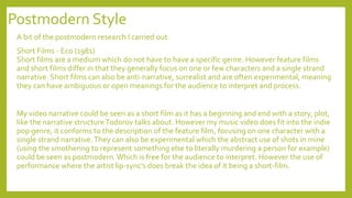Postmodern Style
A bit of the postmodern research I carried out:
Short Films - Eco (1981)
Short films are a medium which do not have to have a specific genre. However feature films
and short films differ in that they generally focus on one or few characters and a single strand
narrative. Short films can also be anti-narrative, surrealist and are often experimental, meaning
they can have ambiguous or open meanings for the audience to interpret and process.
My video narrative could be seen as a short film as it has a beginning and end with a story, plot,
like the narrative structureTodorov talks about. However my music video does fit into the indie
pop genre, it conforms to the description of the feature film, focusing on one character with a
single strand narrative.They can also be experimental which the abstract use of shots in mine
(using the smothering to represent something else to literally murdering a person for example)
could be seen as postmodern.Which is free for the audience to interpret. However the use of
performance where the artist lip-sync’s does break the idea of it being a short-film.
 
