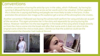 Conventions
• Another convention is having the artist lip-sync in the video, which I followed , by having lip-
syncing it allowed the lyrics to come across as her words and in her situation. It then appears
this is what she is saying and feeling and people are more likely to take in the lyrics. It also
promotes the actresses star image as the audience get a sense of the atmosphere she creates.
Another convention I followed was having the actress both perform her song and also act as part
of the narrative.This again promotes her in the story and separately lip syncing during the
chorus. However I did then mix the two together in the break of the song where it leads directly
on from the chorus scene into the break and after that scene ends it does not return to the
original scene where the chorus took place. I did this so that the audience could see the
transformation the character had made at the end.
 