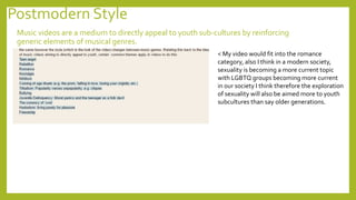 Postmodern Style
Music videos are a medium to directly appeal to youth sub-cultures by reinforcing
generic elements of musical genres.
< My video would fit into the romance
category, also I think in a modern society,
sexuality is becoming a more current topic
with LGBTQ groups becoming more current
in our society I think therefore the exploration
of sexuality will also be aimed more to youth
subcultures than say older generations.
 