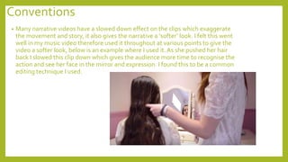 Conventions
• Many narrative videos have a slowed down effect on the clips which exaggerate
the movement and story, it also gives the narrative a ‘softer’ look. I felt this went
well in my music video therefore used it throughout at various points to give the
video a softer look, below is an example where I used it. As she pushed her hair
back I slowed this clip down which gives the audience more time to recognise the
action and see her face in the mirror and expression. I found this to be a common
editing technique I used.
 