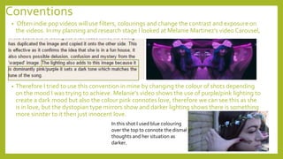 Conventions
• Often indie pop videos will use filters, colourings and change the contrast and exposure on
the videos. In my planning and research stage I looked at Melanie Martinez’s video Carousel,
• Therefore I tried to use this convention in mine by changing the colour of shots depending
on the mood I was trying to achieve. Melanie’s video shows the use of purple/pink lighting to
create a dark mood but also the colour pink connotes love, therefore we can see this as she
is in love, but the dystopian type mirrors show and darker lighting shows there is something
more sinister to it then just innocent love.
In this shot I used blue colouring
over the top to connote the dismal
thoughts and her situation as
darker.
 