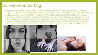 Conventions: Editing
• As previously touched on the editing I carried out was the pace of the video and editing the clips
together. Indie pop videos often utilise filters such as sepia, black and white and coloured filters.Where I
felt appropriate I conformed to this convention.The black and white shot showed how it is more a
metaphorical shot of what her mind is doing and isn’t actually happening in the narrative.Therefore
separating this from the rest of the narrative scenes.The blue colouring is represent of the low self-
esteem state of mind she is in as the colour blue often connotes sad, depressed feelings. I used the
colour pink on the clips which are representing when she begins to accept and let the other girl in.
 