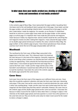In what ways does your media product use, develop or challenge
forms and conventions of real media products?
Page numbers:
In the contents page of Muse Mag, I have represented the page numbers by putting them
into boxes next to the sub heading of what is going to be in that page. I have made sure that
the page numbers and sub headings linked to what I said would be on that page in my flat
plan I made before I made the magazine. For example, on my flat plan if I stated there
would be an article on a certain page I have made sure the page number on the contents
page is an article page. It is important that I have made the plan and the real magazine
match because it makes my magazine more realistic and this would be the same thing that
real magazine creators do when making their magazine. I have coloured the page number
on my double page spread red because it matches the colour scheme for Muse Mag. The
page numbers on the contents page are grey. I have chosen grey because I have already
used too much red on the rest of the page and grey bodes well with red.
Masthead:
The masthead on the front cover of Muse Mag is presented in the
biggest text on the front cover. This is because I want it to stand out
the most because it is the name of the magazine. Generally, magazines
do the same thing so that customers can read the text from a distance
as they are approaching. I have coloured the font black because this is
a bold colour. It also stands out against the brick wall image that is
used on the front cover. I made sure the image and the colour of the
text didn’t clash otherwise it would have been difficult for the reader
to read the masthead. I have done the same in the contents page and
the double page spread for the same reasons.
Cover lines:
Each cover line on the front cover of the magazine are in different fonts and sizes. I have
done this to grab the audience’s attention and make the front cover look more interesting
and unique. If the cover lines we the same size then it could also dominate the cover, which
is what I was avoiding doing. I made sure the cover lines were tucked away from the main
image but not that tucked away that they weren’t noticeable. However, the cover lines on
the contents page and the double page spread are the same size and font. I have done this
because it makes it easier for the reader to notice when there is a change in subject. In the
interview on the double page spread, each new question is a cover line so the question is in
the same font and size. They are also the same colour to make it even easier for the reader
to notice a change in subject.
 
