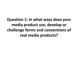 Question 1: In what ways does your
media product use, develop or
challenge forms and conventions of
real media products?
 