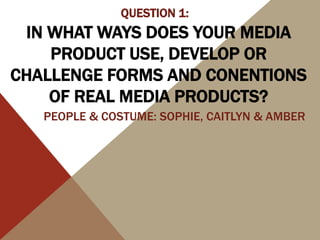 IN WHAT WAYS DOES YOUR MEDIA
PRODUCT USE, DEVELOP OR
CHALLENGE FORMS AND CONENTIONS
OF REAL MEDIA PRODUCTS?
QUESTION 1:
PEOPLE & COSTUME: SOPHIE, CAITLYN & AMBER
 