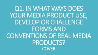 Q1. IN WHAT WAYS DOES
YOUR MEDIA PRODUCT USE,
DEVELOP OR CHALLENGE
FORMS AND
CONVENTIONS OF REAL MEDIA
PRODUCTS?
COVER
 