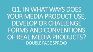 Q1. IN WHAT WAYS DOES
YOUR MEDIA PRODUCT USE,
DEVELOP OR CHALLENGE
FORMS AND CONVENTIONS
OF REAL MEDIA PRODUCTS?
DOUBLE PAGE SPREAD
 