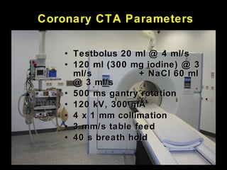Coronary CTA Parameters
• Testbolus 20 ml @ 4 ml/sTestbolus 20 ml @ 4 ml/s
• 120 ml (300 mg iodine) @ 3120 ml (300 mg iodine) @ 3
ml/sml/s + NaCl 60 ml+ NaCl 60 ml
@ 3 ml/s@ 3 ml/s
• 500 ms gantry rotation500 ms gantry rotation
• 120 kV, 300 mA120 kV, 300 mA
• 4 x 1 mm collimation4 x 1 mm collimation
• 3 mm/s table feed3 mm/s table feed
• 40 s breath hold40 s breath hold
 
