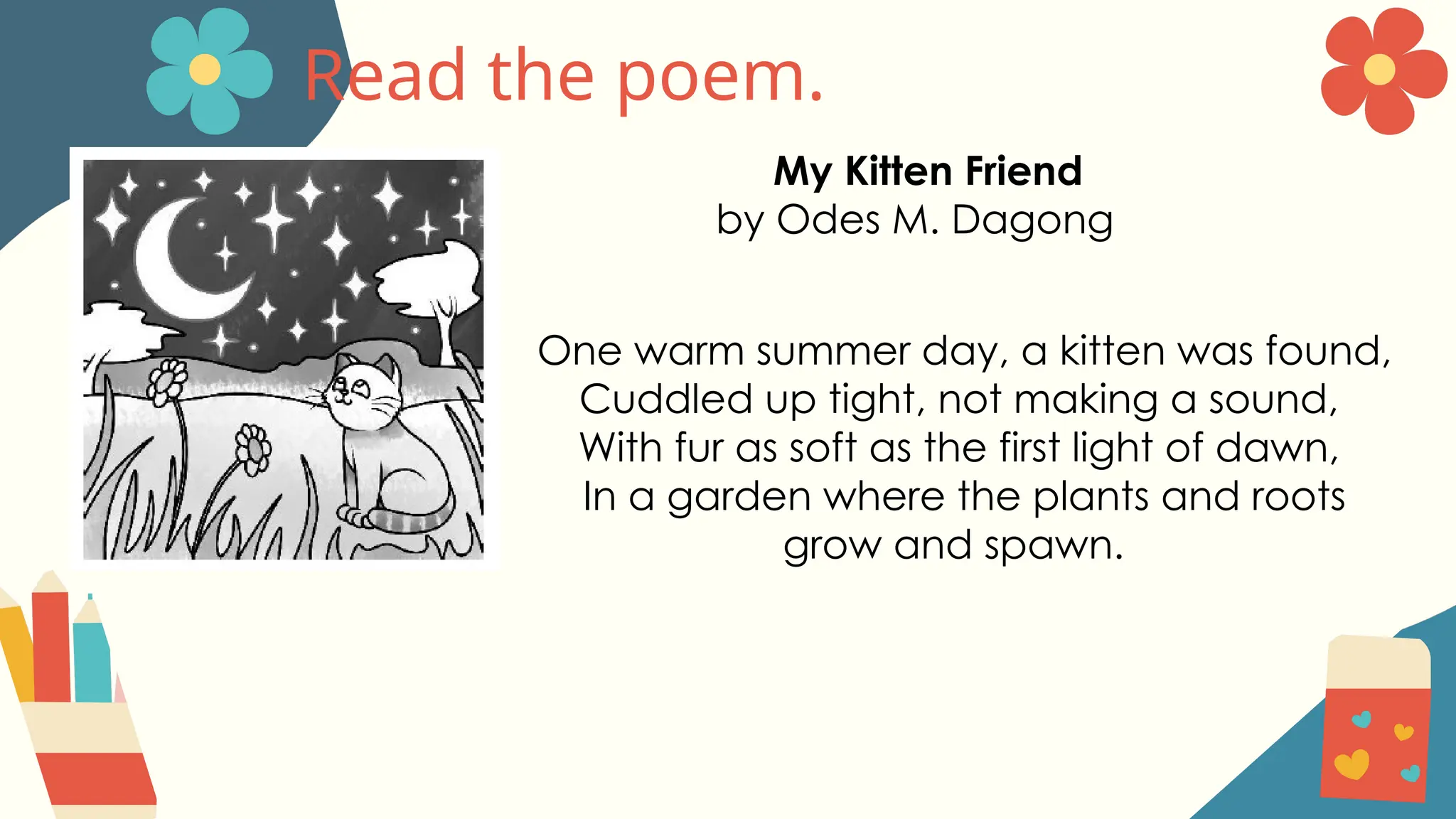 Read the poem.
My Kitten Friend
by Odes M. Dagong
One warm summer day, a kitten was found,
Cuddled up tight, not making a sound,
With fur as soft as the first light of dawn,
In a garden where the plants and roots
grow and spawn.
 