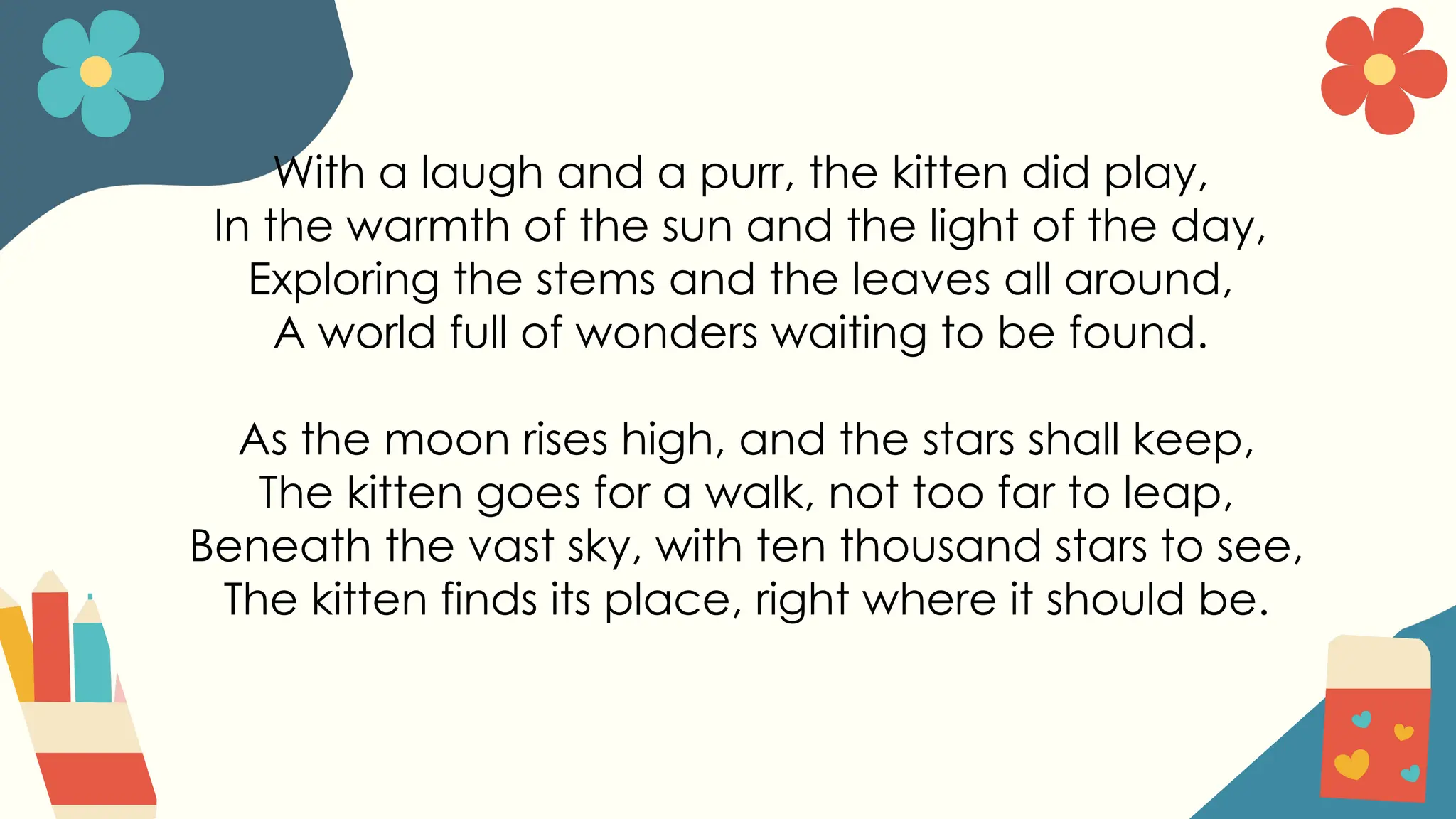With a laugh and a purr, the kitten did play,
In the warmth of the sun and the light of the day,
Exploring the stems and the leaves all around,
A world full of wonders waiting to be found.
As the moon rises high, and the stars shall keep,
The kitten goes for a walk, not too far to leap,
Beneath the vast sky, with ten thousand stars to see,
The kitten finds its place, right where it should be.
 