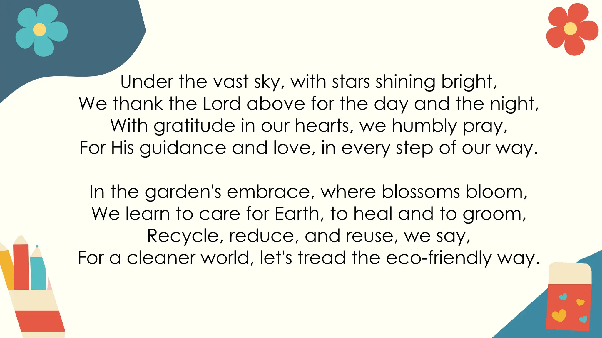 Under the vast sky, with stars shining bright,
We thank the Lord above for the day and the night,
With gratitude in our hearts, we humbly pray,
For His guidance and love, in every step of our way.
In the garden's embrace, where blossoms bloom,
We learn to care for Earth, to heal and to groom,
Recycle, reduce, and reuse, we say,
For a cleaner world, let's tread the eco-friendly way.
 