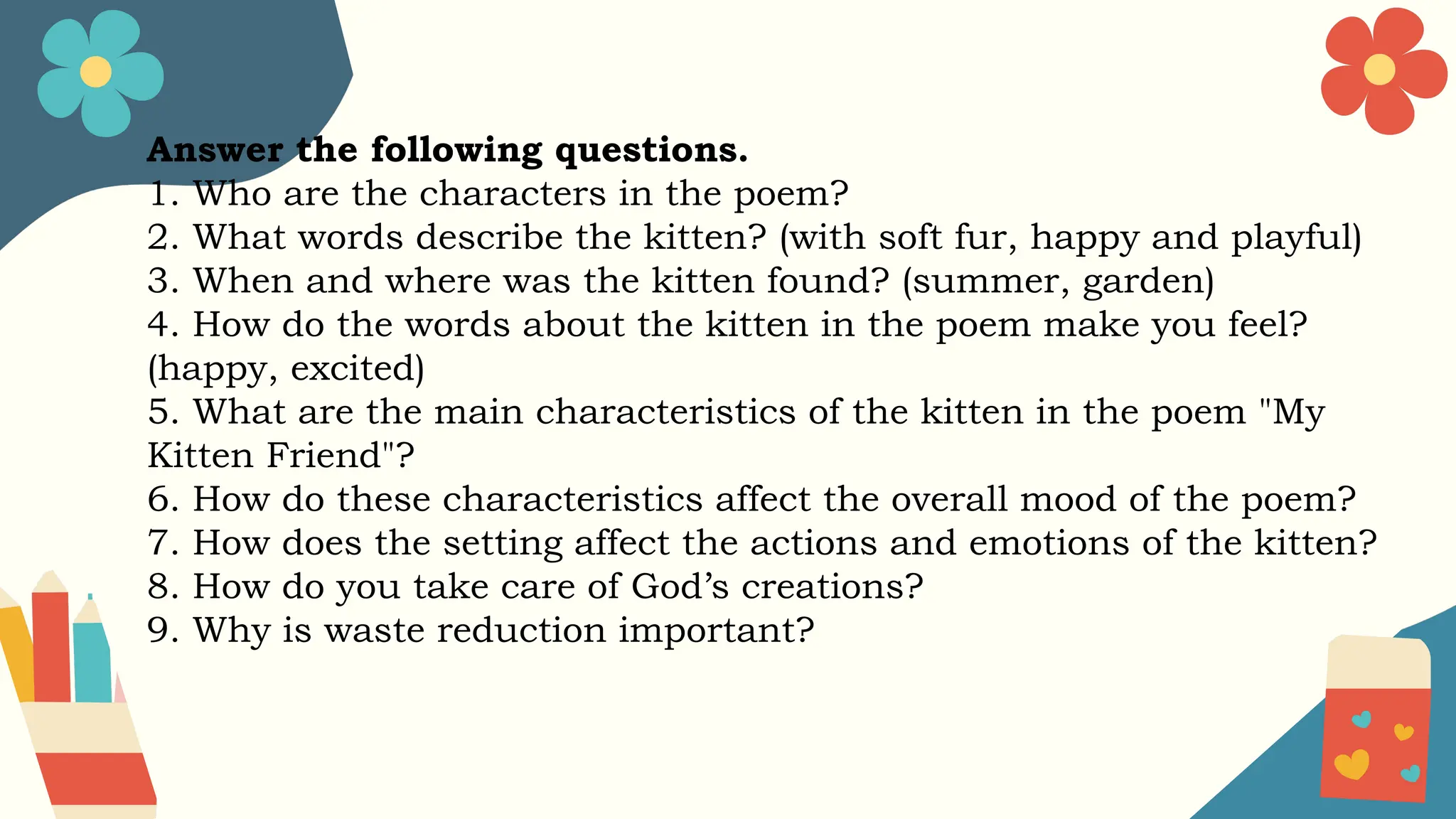 Answer the following questions.
1. Who are the characters in the poem?
2. What words describe the kitten? (with soft fur, happy and playful)
3. When and where was the kitten found? (summer, garden)
4. How do the words about the kitten in the poem make you feel?
(happy, excited)
5. What are the main characteristics of the kitten in the poem "My
Kitten Friend"?
6. How do these characteristics affect the overall mood of the poem?
7. How does the setting affect the actions and emotions of the kitten?
8. How do you take care of God’s creations?
9. Why is waste reduction important?
 