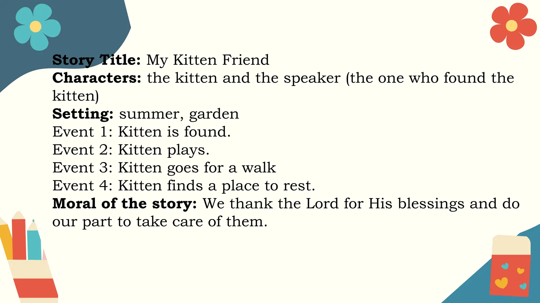 Story Title: My Kitten Friend
Characters: the kitten and the speaker (the one who found the
kitten)
Setting: summer, garden
Event 1: Kitten is found.
Event 2: Kitten plays.
Event 3: Kitten goes for a walk
Event 4: Kitten finds a place to rest.
Moral of the story: We thank the Lord for His blessings and do
our part to take care of them.
 