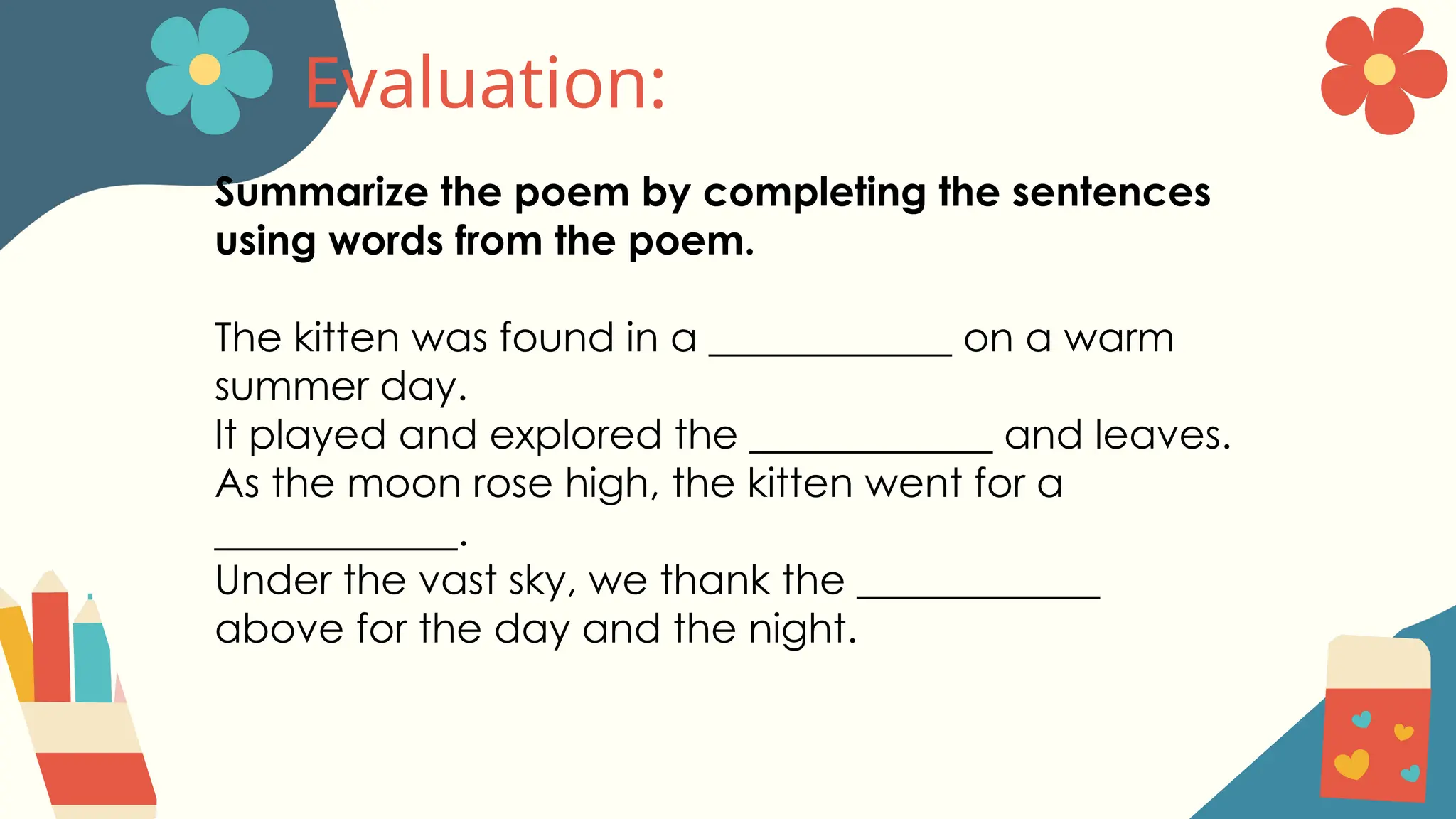 Evaluation:
Summarize the poem by completing the sentences
using words from the poem.
The kitten was found in a ____________ on a warm
summer day.
It played and explored the ____________ and leaves.
As the moon rose high, the kitten went for a
____________.
Under the vast sky, we thank the ____________
above for the day and the night.
 