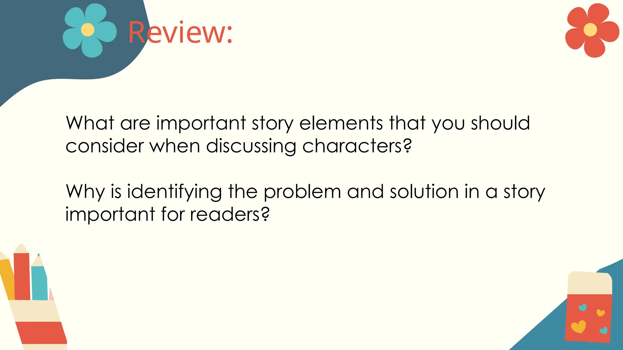 Review:
What are important story elements that you should
consider when discussing characters?
Why is identifying the problem and solution in a story
important for readers?
 