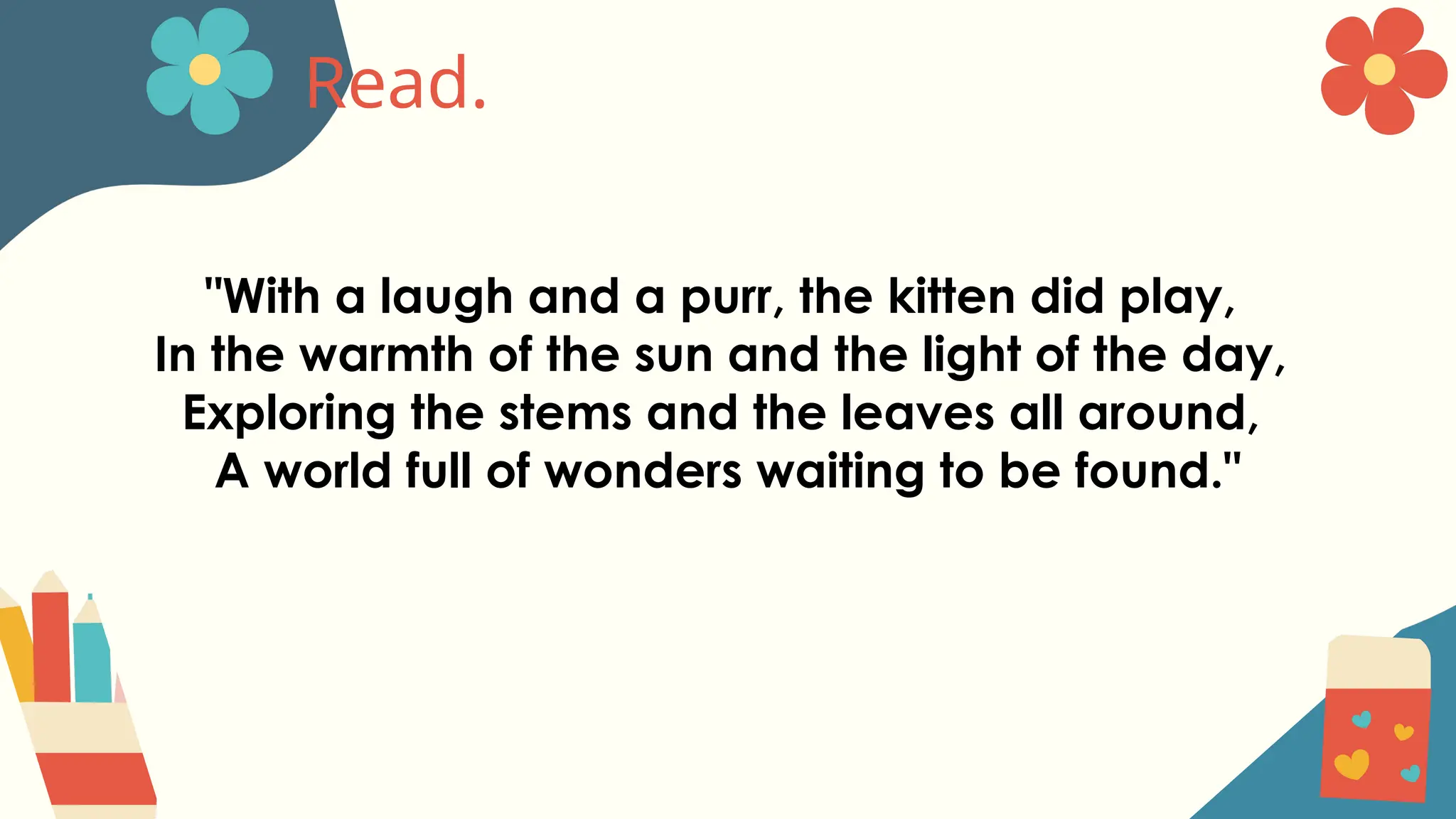 Read.
"With a laugh and a purr, the kitten did play,
In the warmth of the sun and the light of the day,
Exploring the stems and the leaves all around,
A world full of wonders waiting to be found."
 