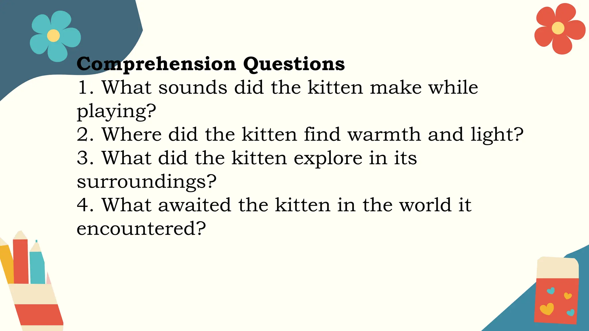 Comprehension Questions
1. What sounds did the kitten make while
playing?
2. Where did the kitten find warmth and light?
3. What did the kitten explore in its
surroundings?
4. What awaited the kitten in the world it
encountered?
 