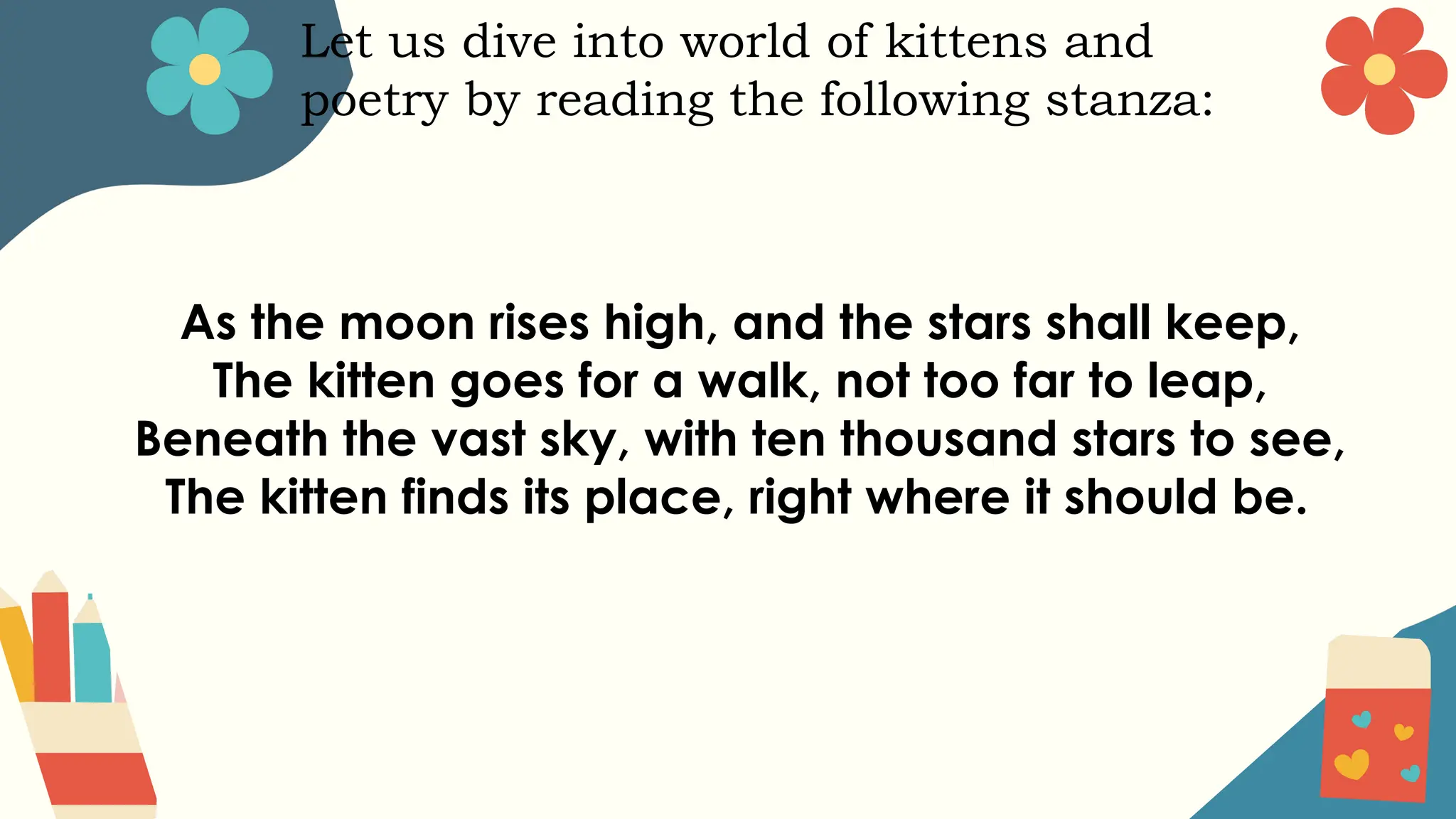 Let us dive into world of kittens and
poetry by reading the following stanza:
As the moon rises high, and the stars shall keep,
The kitten goes for a walk, not too far to leap,
Beneath the vast sky, with ten thousand stars to see,
The kitten finds its place, right where it should be.
 