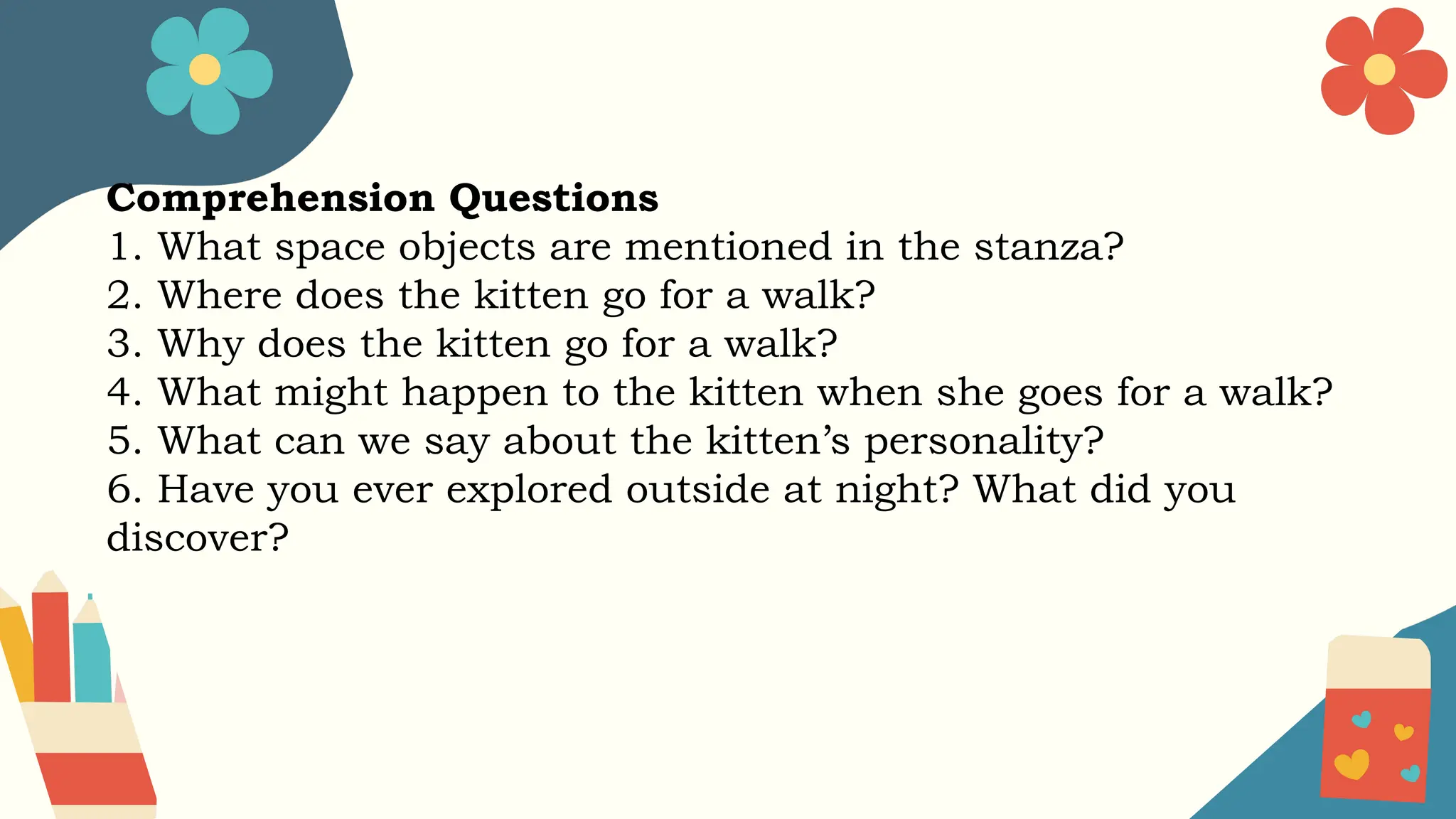 Comprehension Questions
1. What space objects are mentioned in the stanza?
2. Where does the kitten go for a walk?
3. Why does the kitten go for a walk?
4. What might happen to the kitten when she goes for a walk?
5. What can we say about the kitten’s personality?
6. Have you ever explored outside at night? What did you
discover?
 