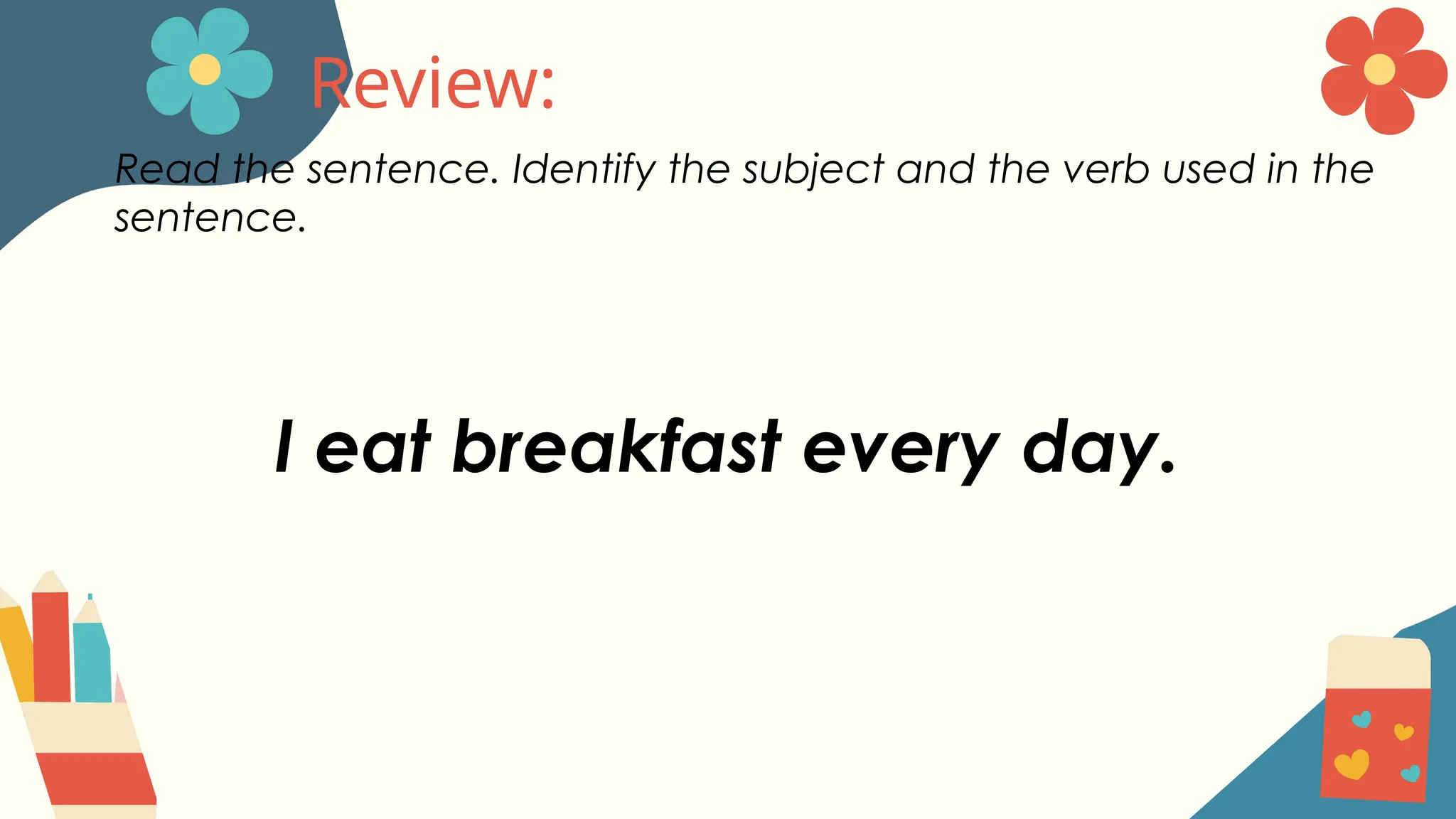 Review:
Read the sentence. Identify the subject and the verb used in the
sentence.
I eat breakfast every day.
 