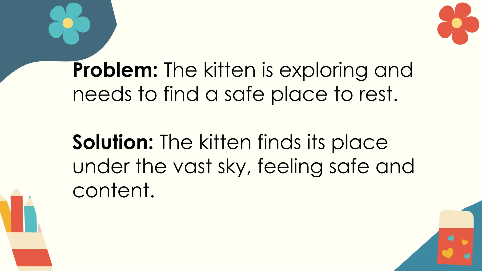 Problem: The kitten is exploring and
needs to find a safe place to rest.
Solution: The kitten finds its place
under the vast sky, feeling safe and
content.
 