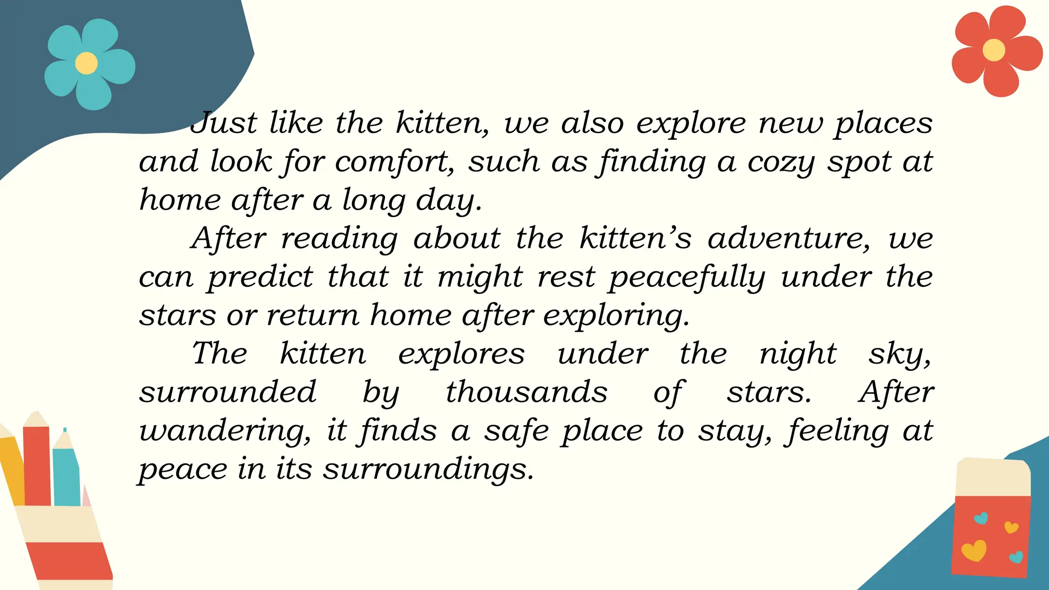 Just like the kitten, we also explore new places
and look for comfort, such as finding a cozy spot at
home after a long day.
After reading about the kitten’s adventure, we
can predict that it might rest peacefully under the
stars or return home after exploring.
The kitten explores under the night sky,
surrounded by thousands of stars. After
wandering, it finds a safe place to stay, feeling at
peace in its surroundings.
 