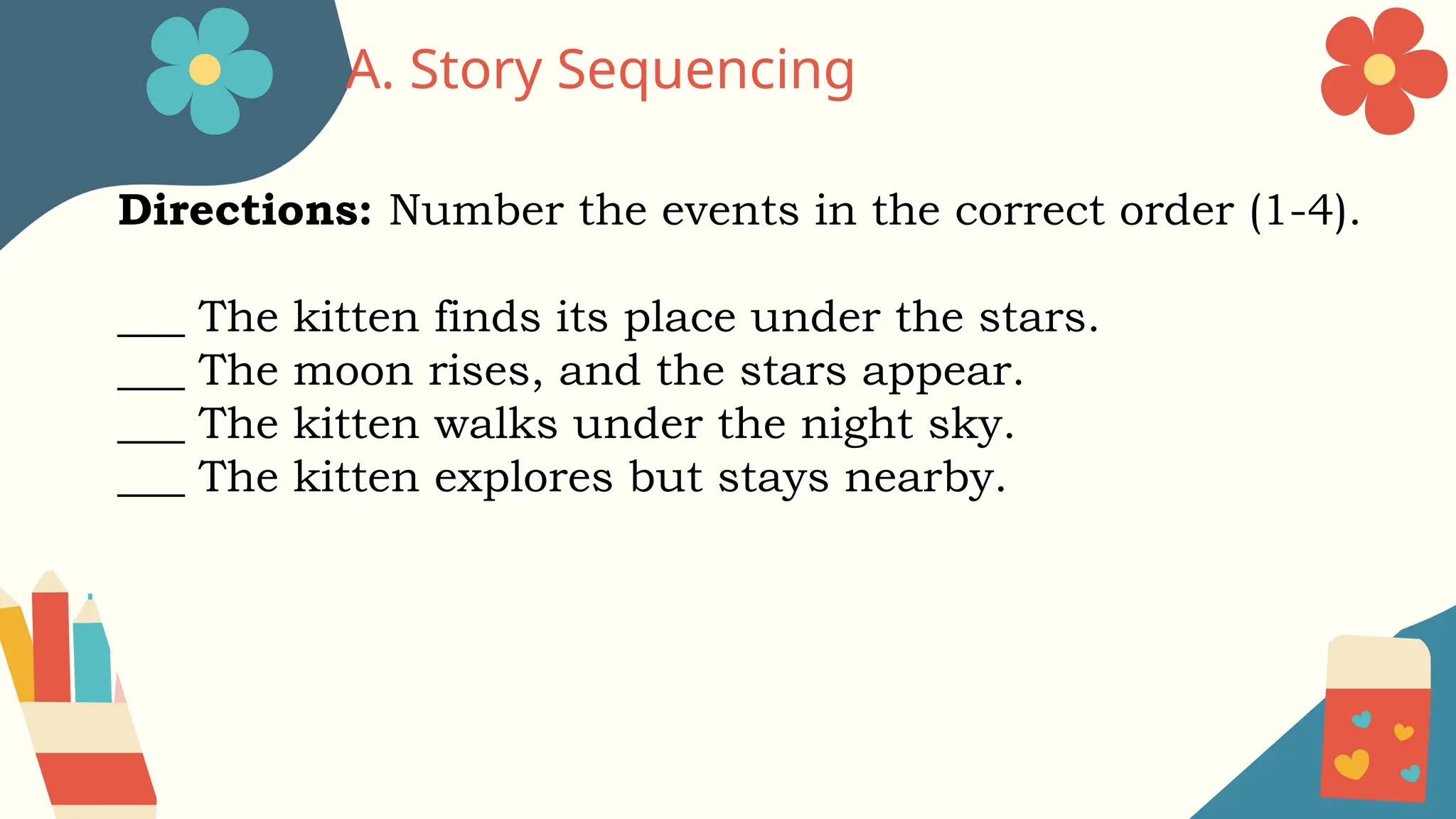 A. Story Sequencing
Directions: Number the events in the correct order (1-4).
___ The kitten finds its place under the stars.
___ The moon rises, and the stars appear.
___ The kitten walks under the night sky.
___ The kitten explores but stays nearby.
 
