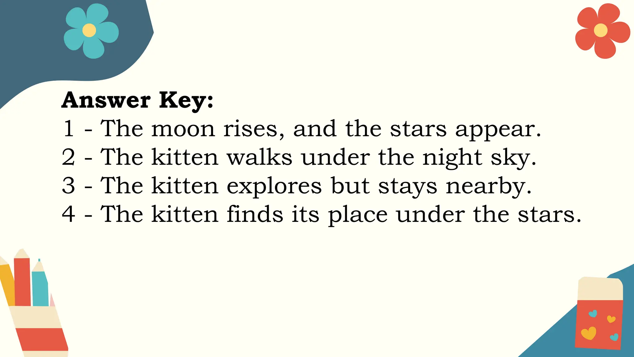Answer Key:
1 - The moon rises, and the stars appear.
2 - The kitten walks under the night sky.
3 - The kitten explores but stays nearby.
4 - The kitten finds its place under the stars.
 