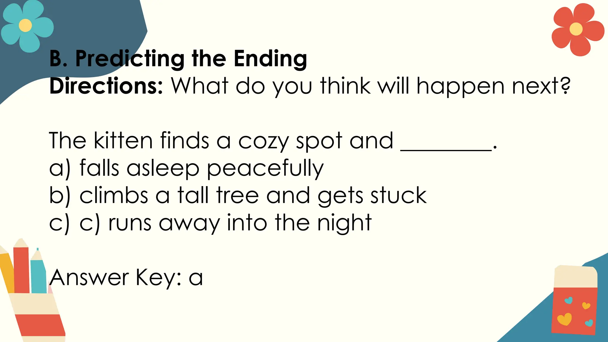B. Predicting the Ending
Directions: What do you think will happen next?
The kitten finds a cozy spot and ________.
a) falls asleep peacefully
b) climbs a tall tree and gets stuck
c) c) runs away into the night
Answer Key: a
 