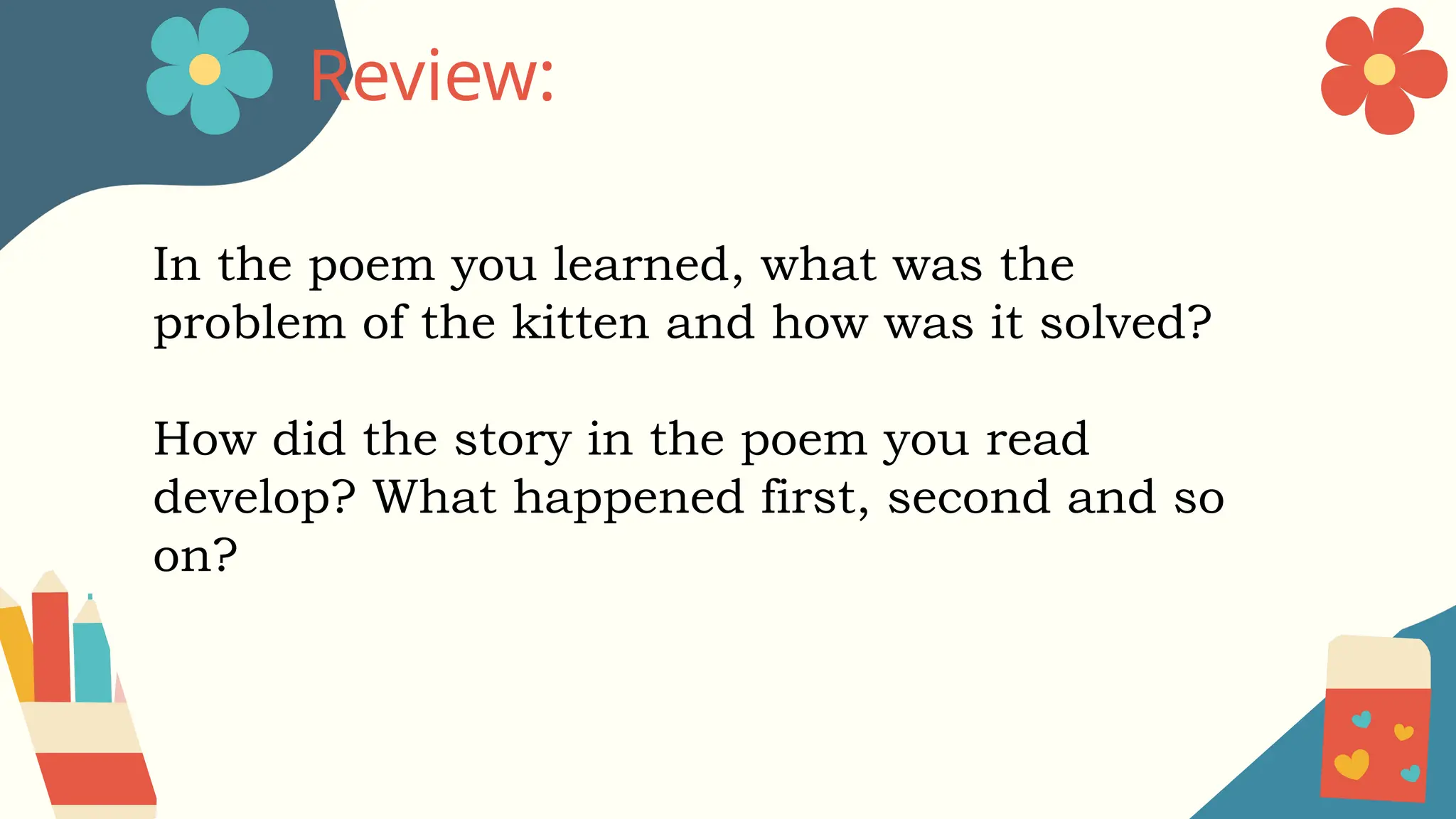 Review:
In the poem you learned, what was the
problem of the kitten and how was it solved?
How did the story in the poem you read
develop? What happened first, second and so
on?
 