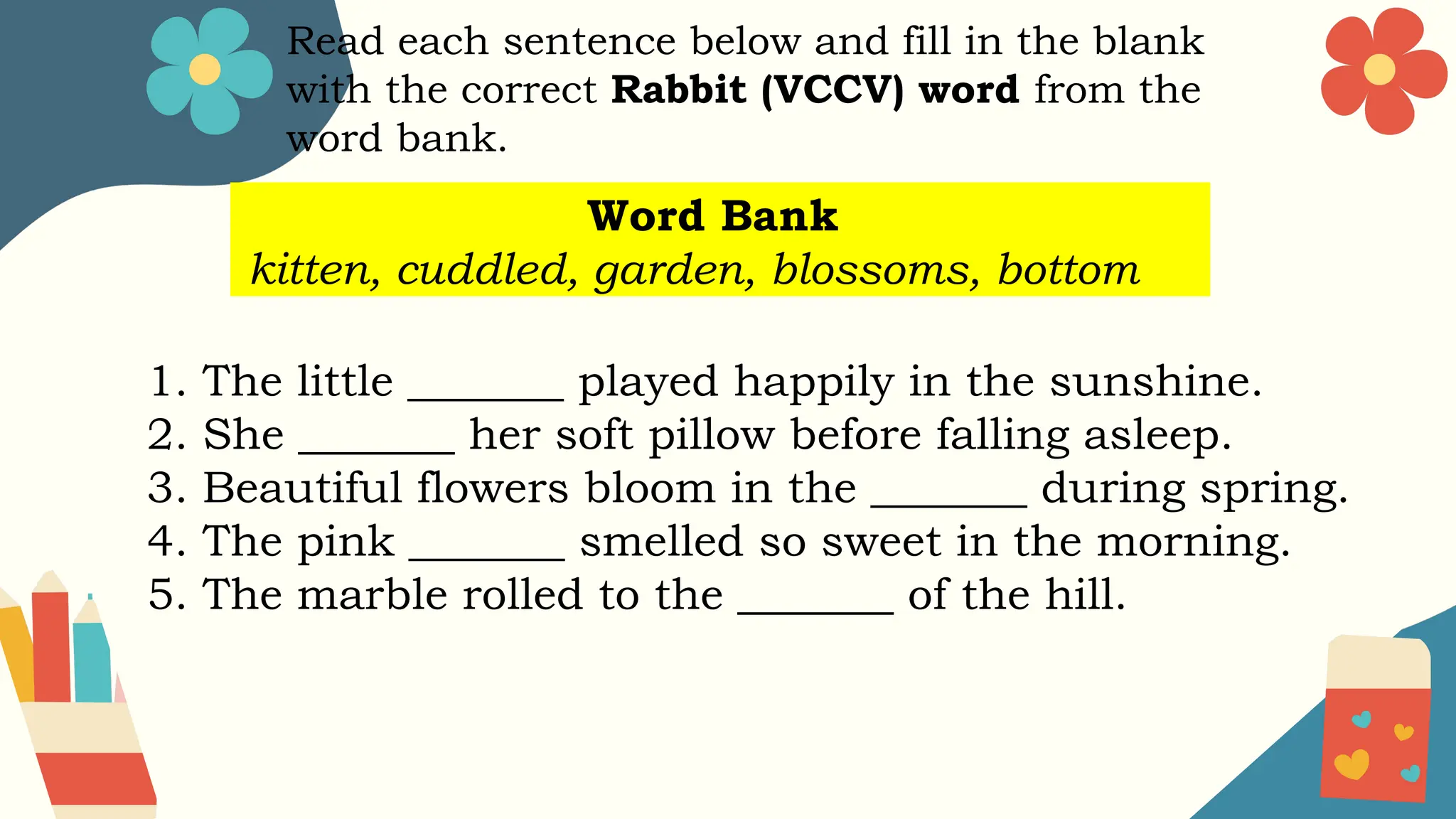Read each sentence below and fill in the blank
with the correct Rabbit (VCCV) word from the
word bank.
Word Bank
kitten, cuddled, garden, blossoms, bottom
1. The little _______ played happily in the sunshine.
2. She _______ her soft pillow before falling asleep.
3. Beautiful flowers bloom in the _______ during spring.
4. The pink _______ smelled so sweet in the morning.
5. The marble rolled to the _______ of the hill.
 