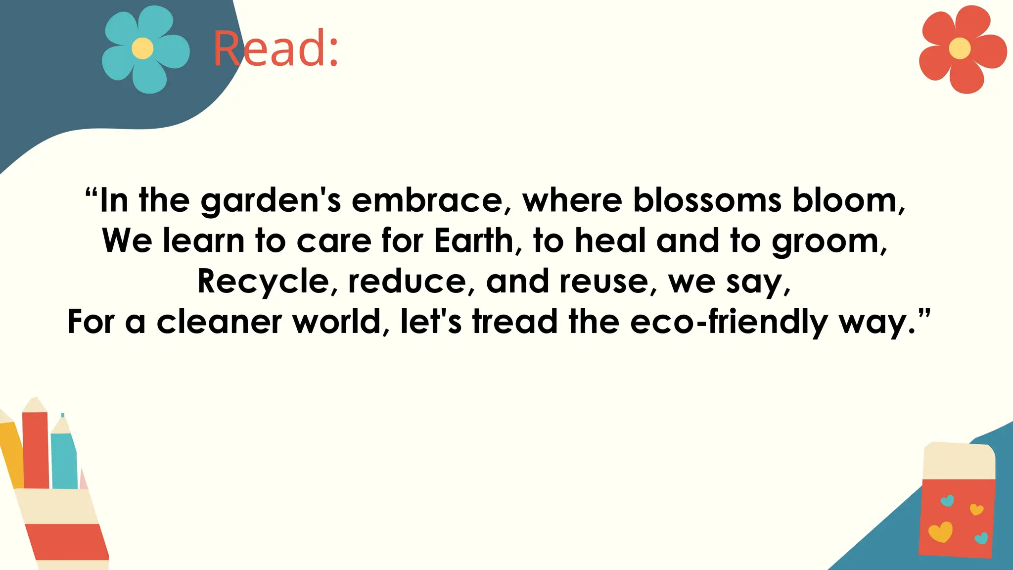 Read:
“In the garden's embrace, where blossoms bloom,
We learn to care for Earth, to heal and to groom,
Recycle, reduce, and reuse, we say,
For a cleaner world, let's tread the eco-friendly way.”
 