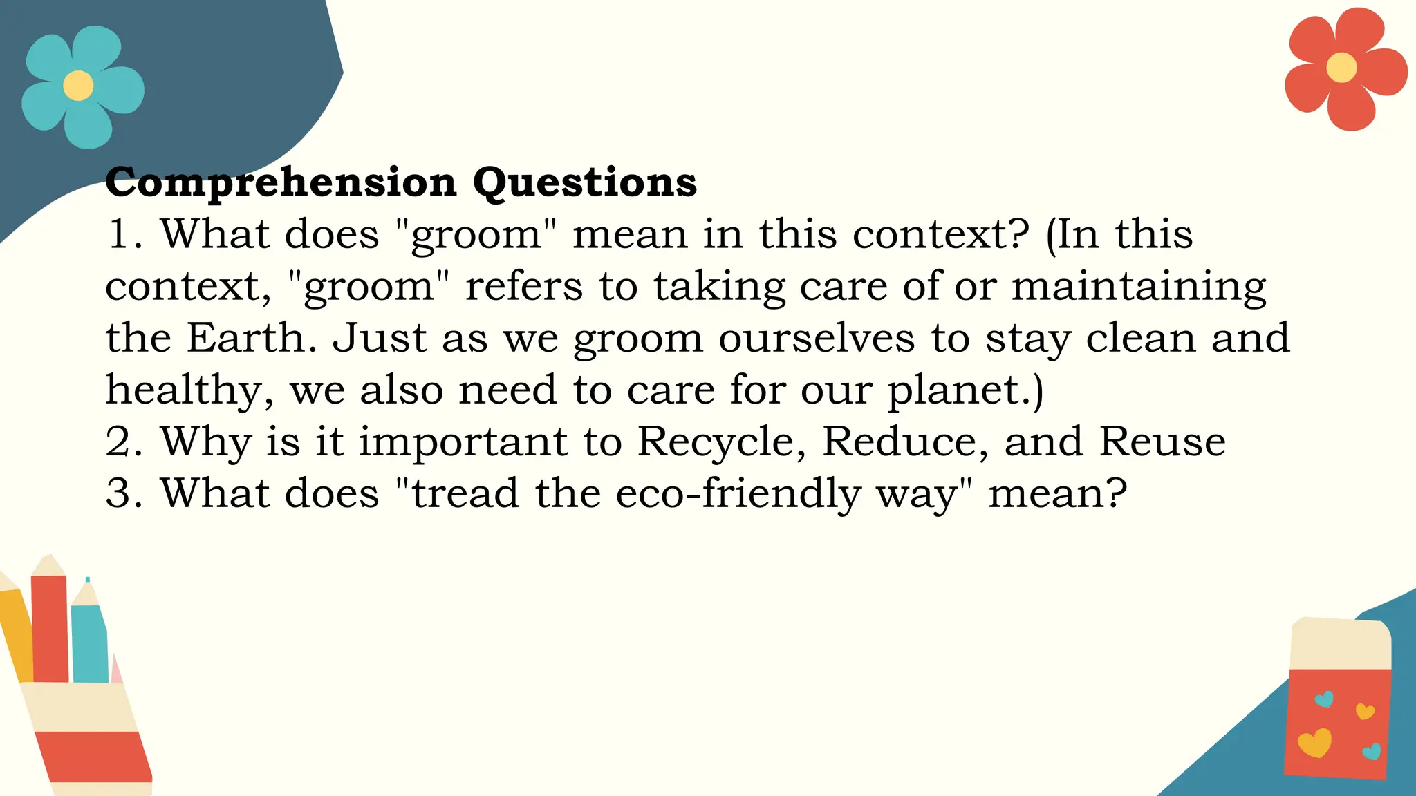 Comprehension Questions
1. What does "groom" mean in this context? (In this
context, "groom" refers to taking care of or maintaining
the Earth. Just as we groom ourselves to stay clean and
healthy, we also need to care for our planet.)
2. Why is it important to Recycle, Reduce, and Reuse
3. What does "tread the eco-friendly way" mean?
 