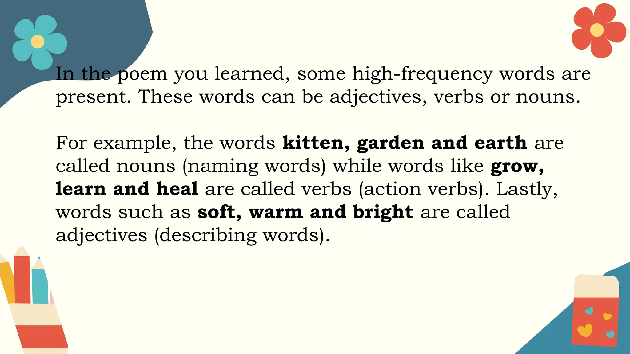 In the poem you learned, some high-frequency words are
present. These words can be adjectives, verbs or nouns.
For example, the words kitten, garden and earth are
called nouns (naming words) while words like grow,
learn and heal are called verbs (action verbs). Lastly,
words such as soft, warm and bright are called
adjectives (describing words).
 