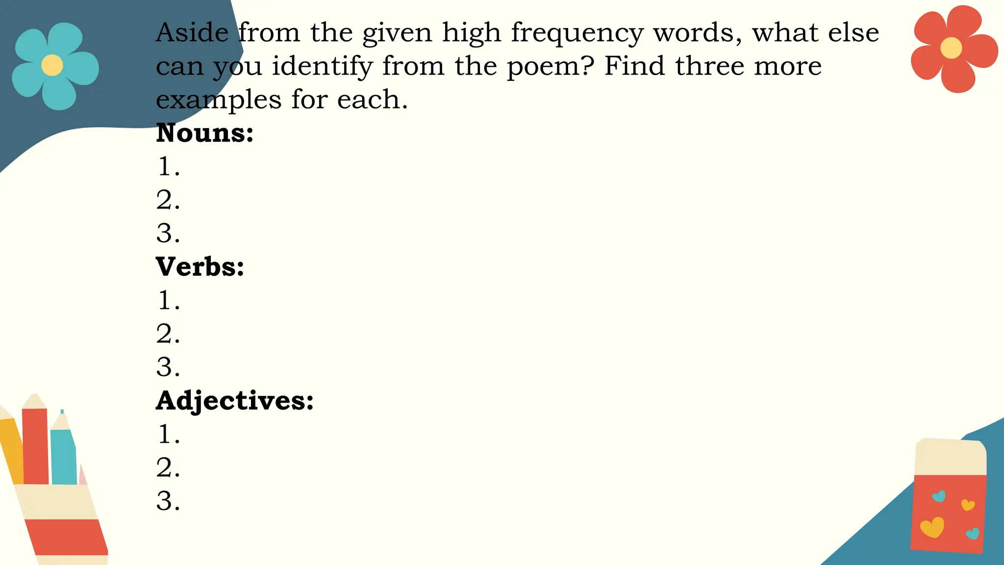 Aside from the given high frequency words, what else
can you identify from the poem? Find three more
examples for each.
Nouns:
1.
2.
3.
Verbs:
1.
2.
3.
Adjectives:
1.
2.
3.
 
