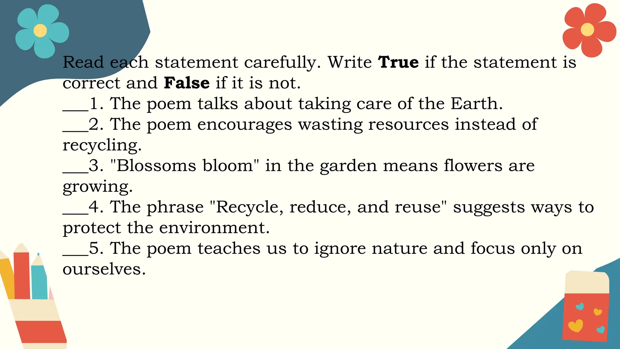 Read each statement carefully. Write True if the statement is
correct and False if it is not.
___1. The poem talks about taking care of the Earth.
___2. The poem encourages wasting resources instead of
recycling.
___3. "Blossoms bloom" in the garden means flowers are
growing.
___4. The phrase "Recycle, reduce, and reuse" suggests ways to
protect the environment.
___5. The poem teaches us to ignore nature and focus only on
ourselves.
 