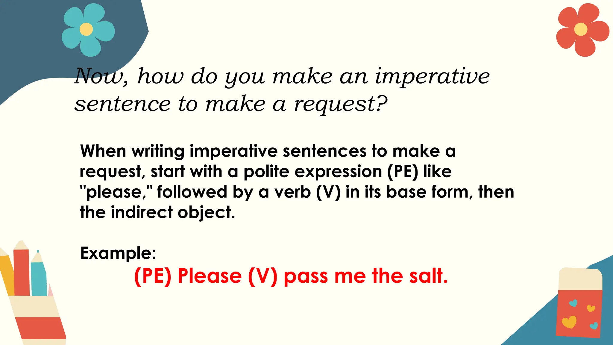 Now, how do you make an imperative
sentence to make a request?
When writing imperative sentences to make a
request, start with a polite expression (PE) like
"please," followed by a verb (V) in its base form, then
the indirect object.
Example:
(PE) Please (V) pass me the salt.
 