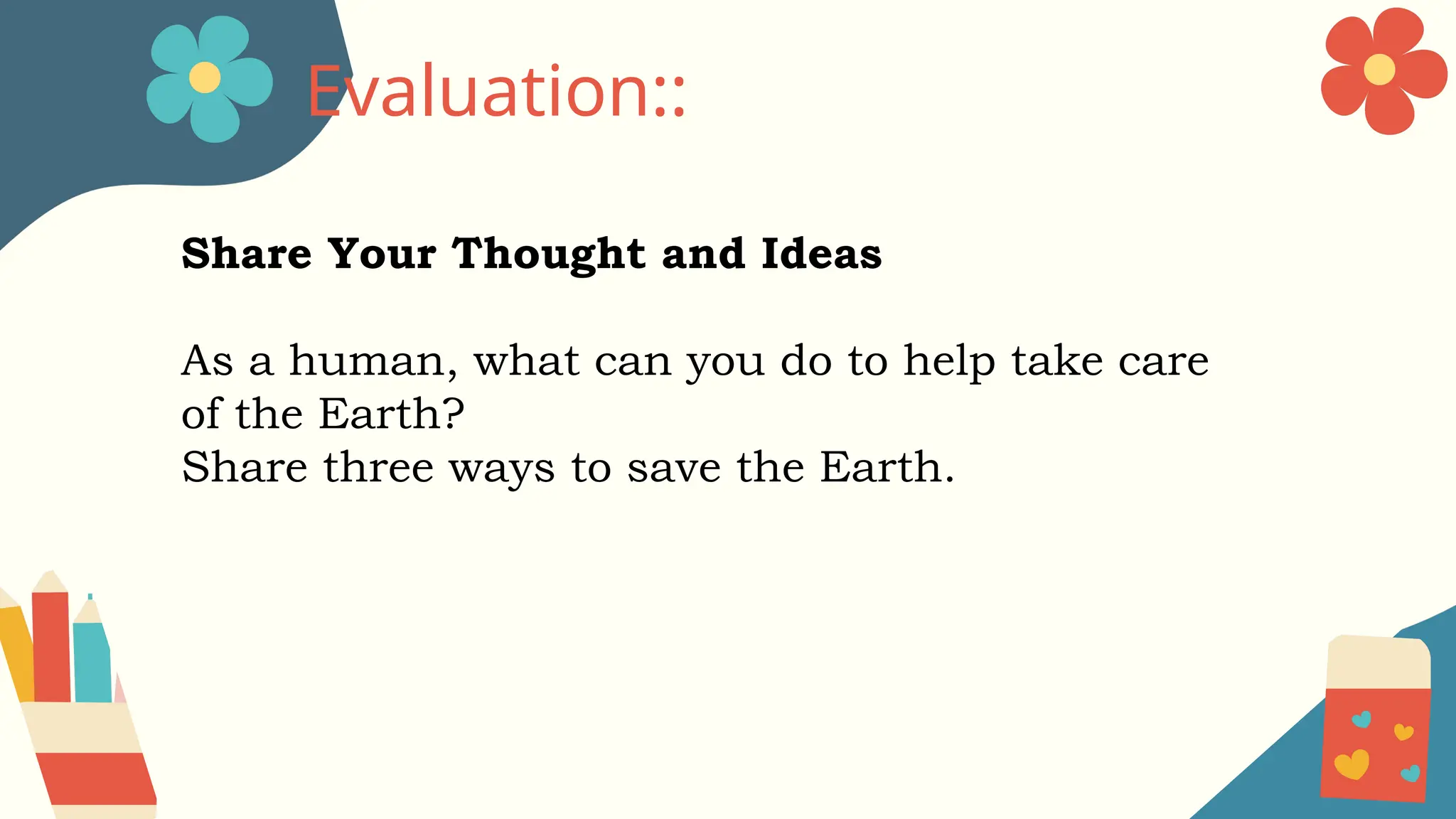 Share Your Thought and Ideas
As a human, what can you do to help take care
of the Earth?
Share three ways to save the Earth.
Evaluation::
 