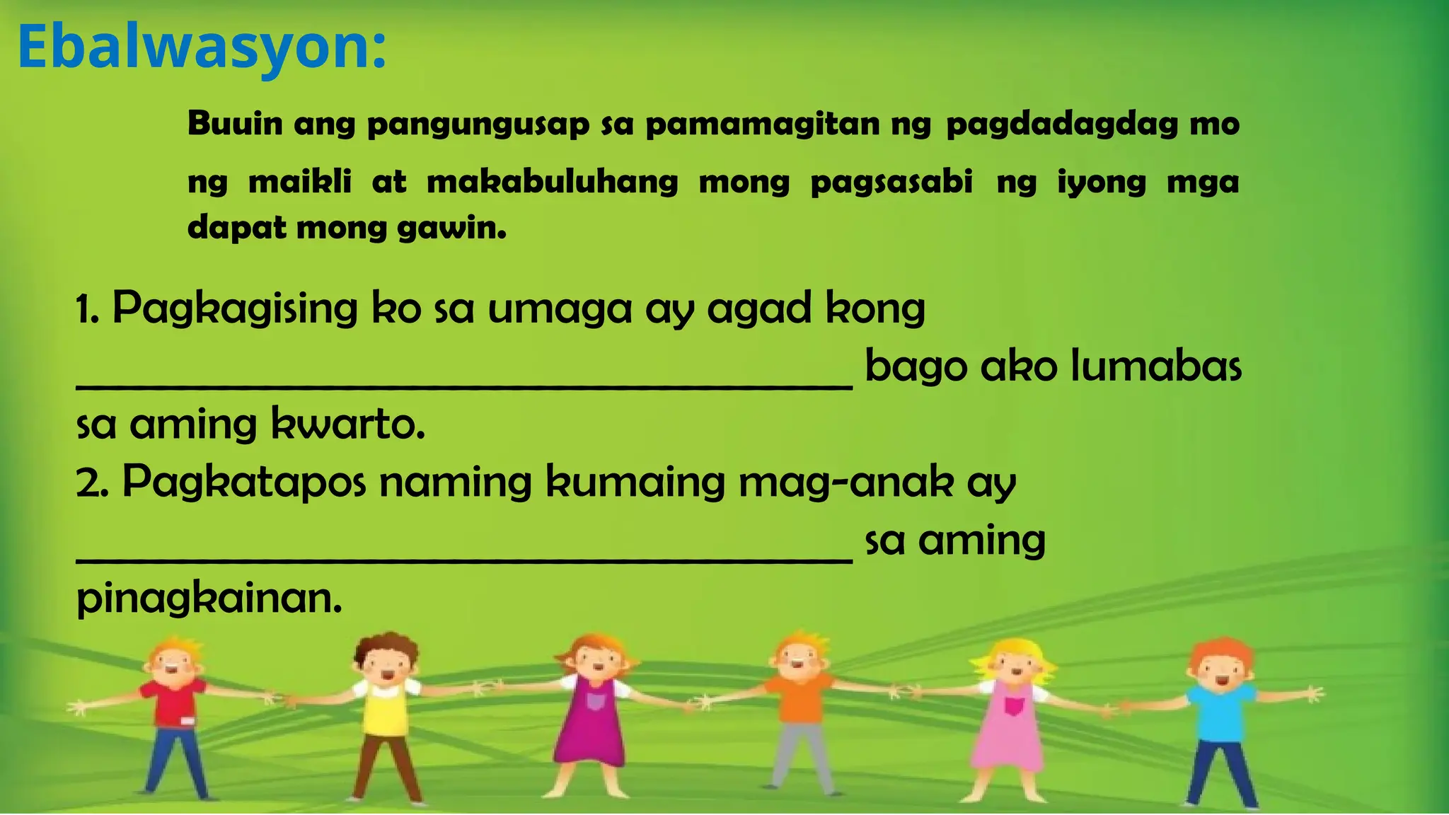 Ebalwasyon:
Buuin ang pangungusap sa pamamagitan ng pagdadagdag mo
ng maikli at makabuluhang mong pagsasabi ng iyong mga
dapat mong gawin.
1. Pagkagising ko sa umaga ay agad kong
_____________________________________ bago ako lumabas
sa aming kwarto.
2. Pagkatapos naming kumaing mag-anak ay
_____________________________________ sa aming
pinagkainan.
 