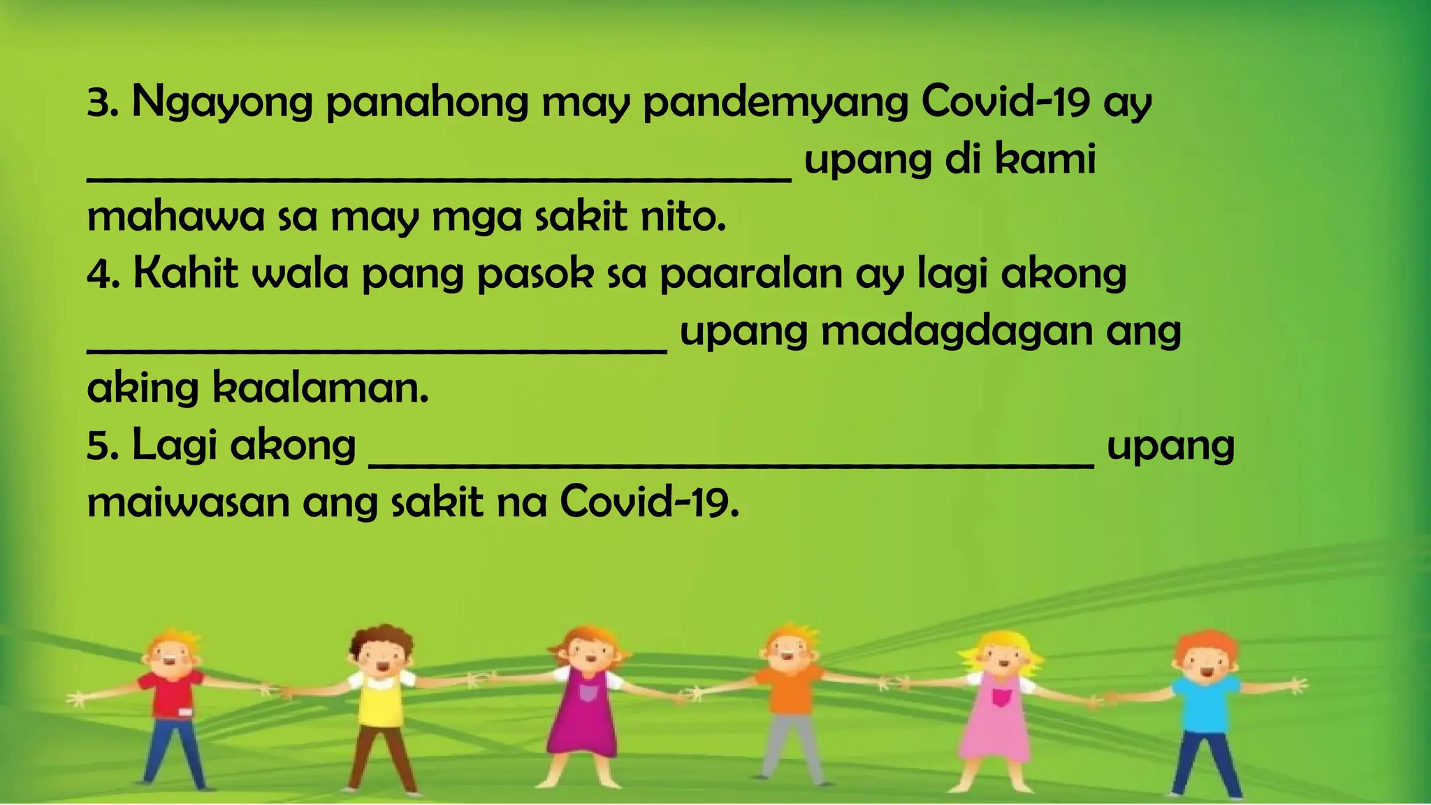 3. Ngayong panahong may pandemyang Covid-19 ay
__________________________________ upang di kami
mahawa sa may mga sakit nito.
4. Kahit wala pang pasok sa paaralan ay lagi akong
____________________________ upang madagdagan ang
aking kaalaman.
5. Lagi akong ___________________________________ upang
maiwasan ang sakit na Covid-19.
 