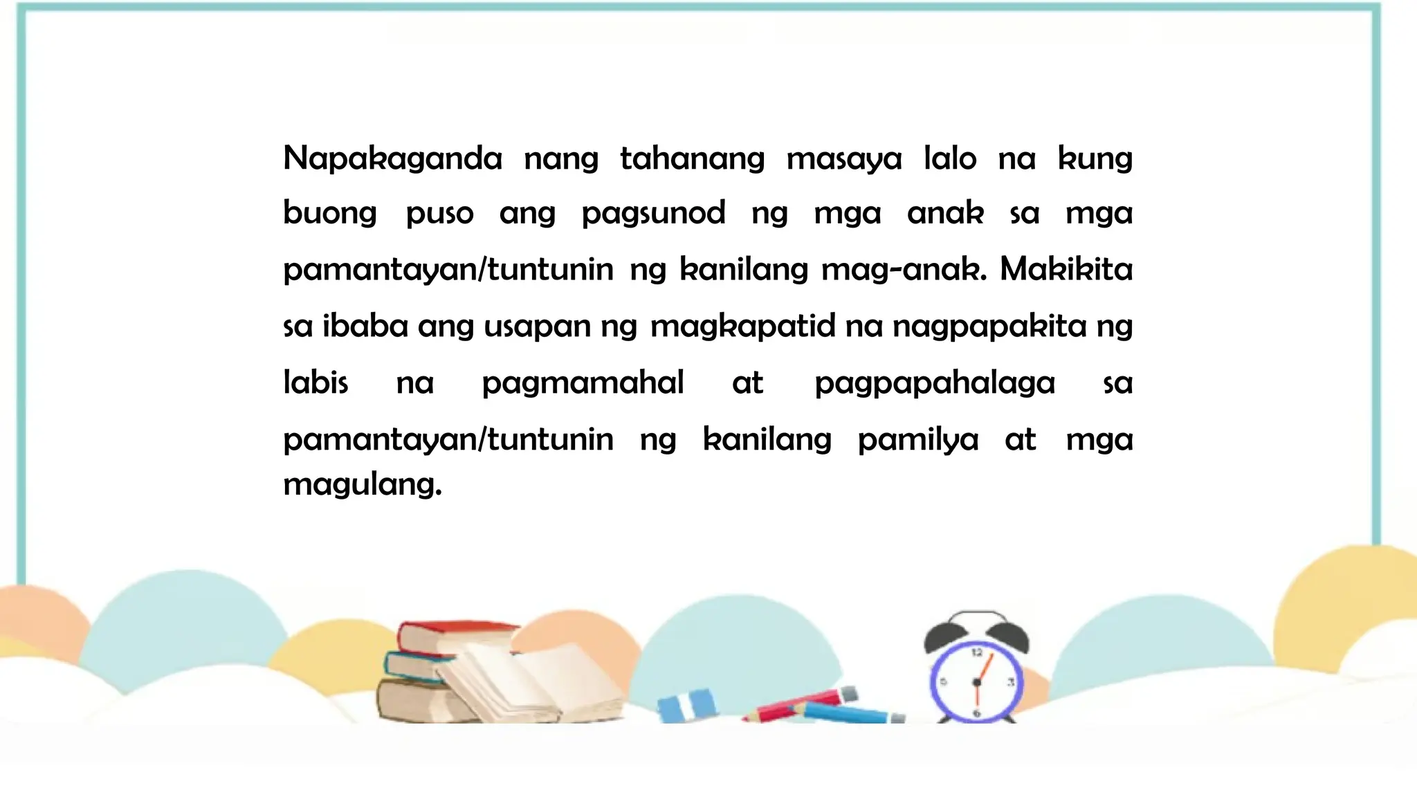 Napakaganda nang tahanang masaya lalo na kung
buong puso ang pagsunod ng mga anak sa mga
pamantayan/tuntunin ng kanilang mag-anak. Makikita
sa ibaba ang usapan ng magkapatid na nagpapakita ng
labis na pagmamahal at pagpapahalaga sa
pamantayan/tuntunin ng kanilang pamilya at mga
magulang.
 