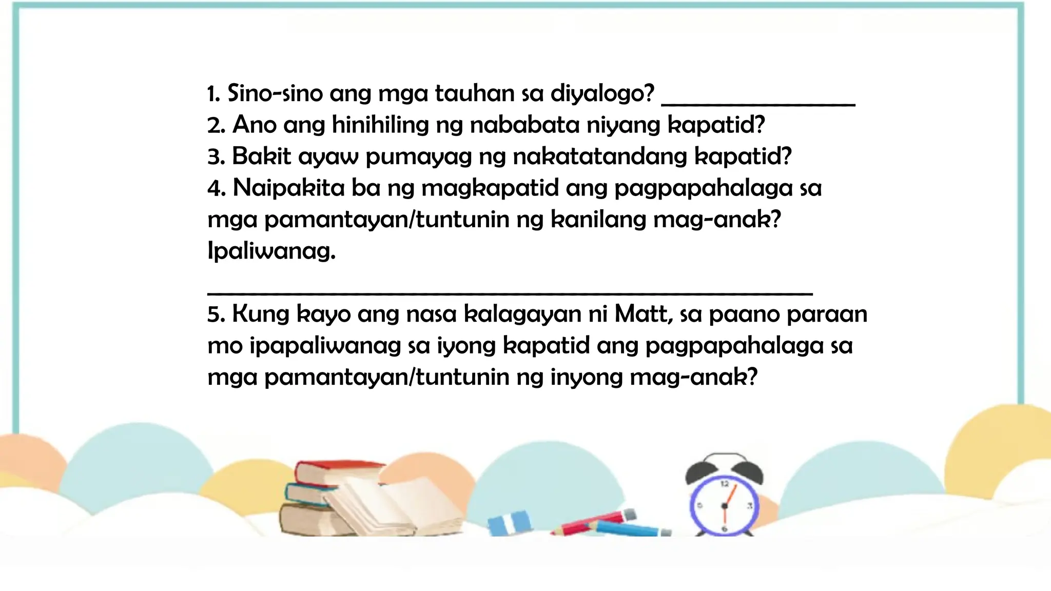 1. Sino-sino ang mga tauhan sa diyalogo? _________________
2. Ano ang hinihiling ng nababata niyang kapatid?
3. Bakit ayaw pumayag ng nakatatandang kapatid?
4. Naipakita ba ng magkapatid ang pagpapahalaga sa
mga pamantayan/tuntunin ng kanilang mag-anak?
Ipaliwanag.
_____________________________________________________
5. Kung kayo ang nasa kalagayan ni Matt, sa paano paraan
mo ipapaliwanag sa iyong kapatid ang pagpapahalaga sa
mga pamantayan/tuntunin ng inyong mag-anak?
 
