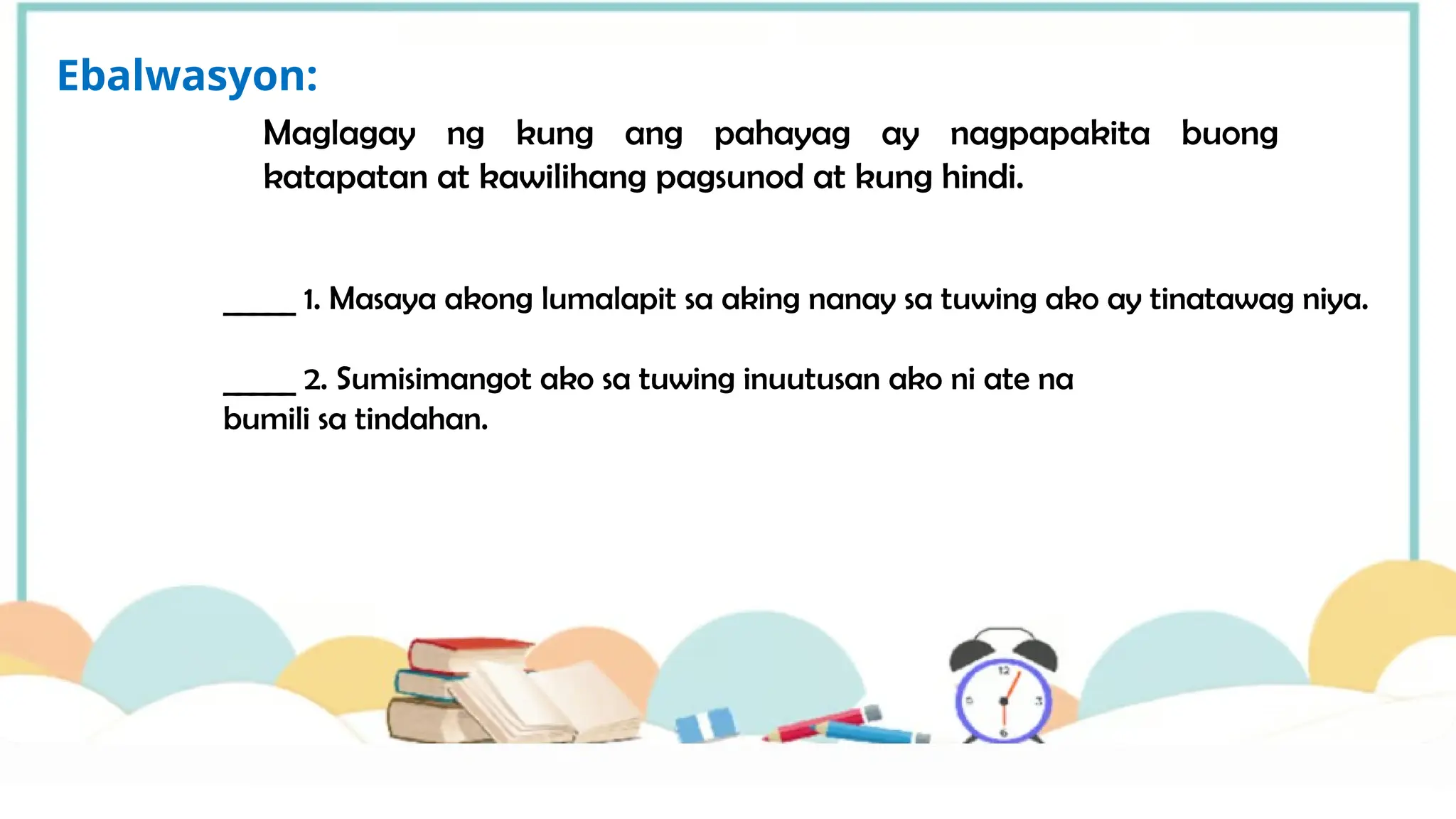 Maglagay ng kung ang pahayag ay nagpapakita buong
katapatan at kawilihang pagsunod at kung hindi.
Ebalwasyon:
_____ 1. Masaya akong lumalapit sa aking nanay sa tuwing ako ay tinatawag niya.
_____ 2. Sumisimangot ako sa tuwing inuutusan ako ni ate na
bumili sa tindahan.
 