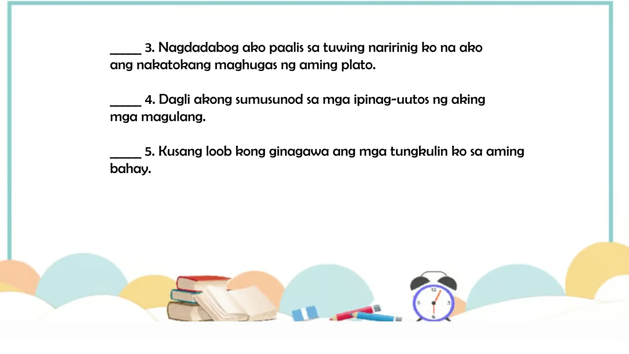 _____ 3. Nagdadabog ako paalis sa tuwing naririnig ko na ako
ang nakatokang maghugas ng aming plato.
_____ 4. Dagli akong sumusunod sa mga ipinag-uutos ng aking
mga magulang.
_____ 5. Kusang loob kong ginagawa ang mga tungkulin ko sa aming
bahay.
 