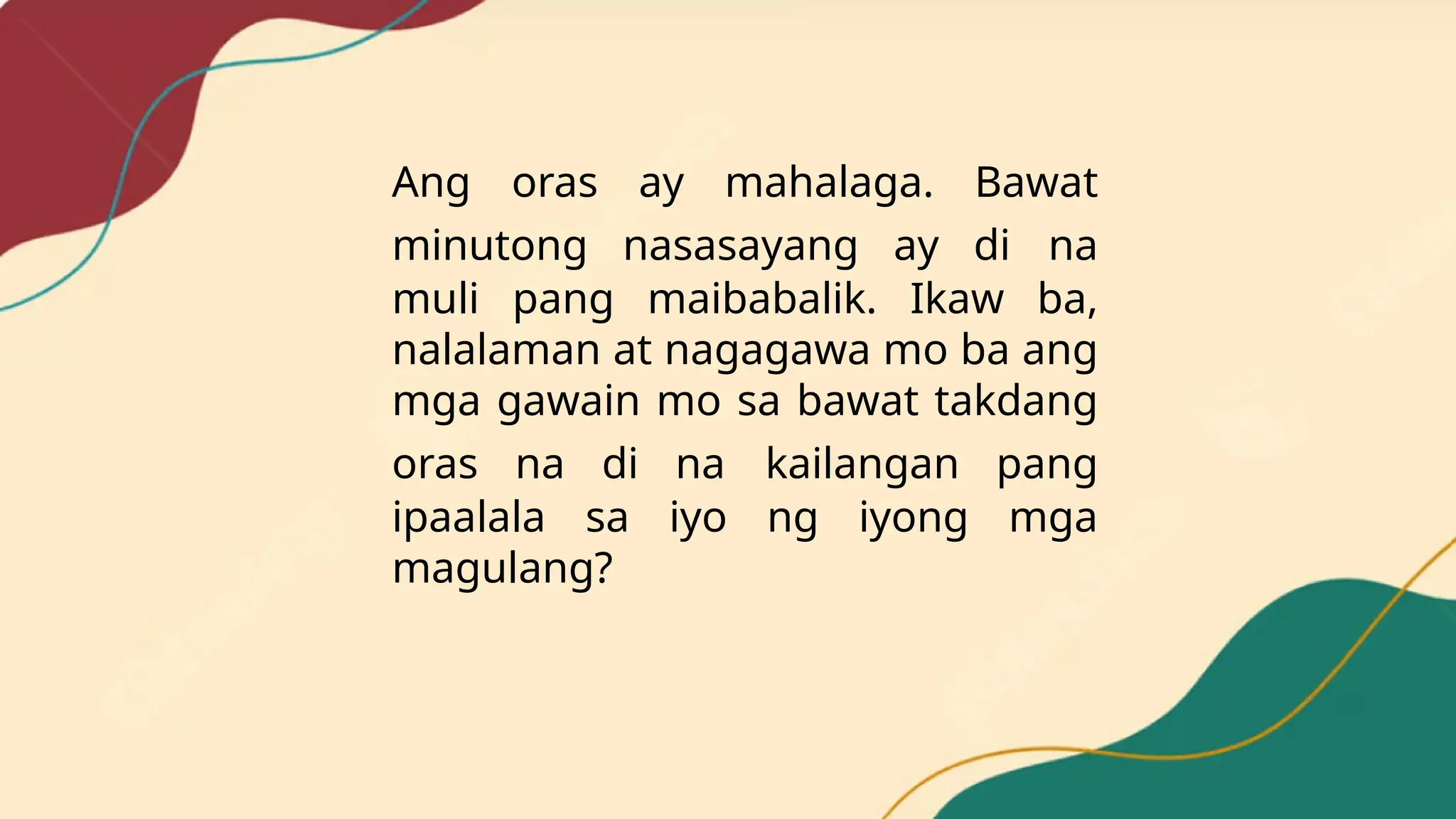 Ang oras ay mahalaga. Bawat
minutong nasasayang ay di na
muli pang maibabalik. Ikaw ba,
nalalaman at nagagawa mo ba ang
mga gawain mo sa bawat takdang
oras na di na kailangan pang
ipaalala sa iyo ng iyong mga
magulang?
 