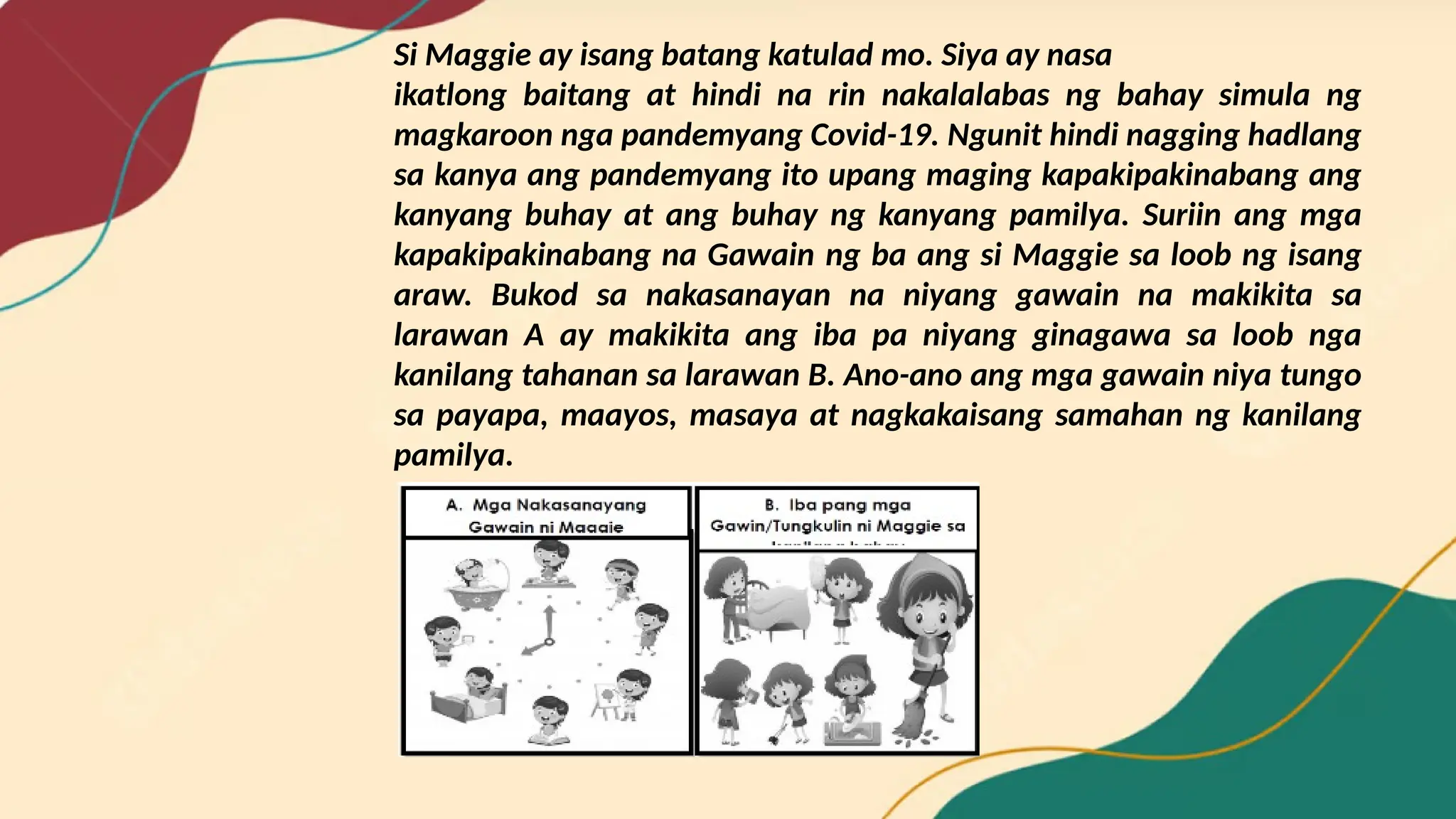 Si Maggie ay isang batang katulad mo. Siya ay nasa
ikatlong baitang at hindi na rin nakalalabas ng bahay simula ng
magkaroon nga pandemyang Covid-19. Ngunit hindi nagging hadlang
sa kanya ang pandemyang ito upang maging kapakipakinabang ang
kanyang buhay at ang buhay ng kanyang pamilya. Suriin ang mga
kapakipakinabang na Gawain ng ba ang si Maggie sa loob ng isang
araw. Bukod sa nakasanayan na niyang gawain na makikita sa
larawan A ay makikita ang iba pa niyang ginagawa sa loob nga
kanilang tahanan sa larawan B. Ano-ano ang mga gawain niya tungo
sa payapa, maayos, masaya at nagkakaisang samahan ng kanilang
pamilya.
 